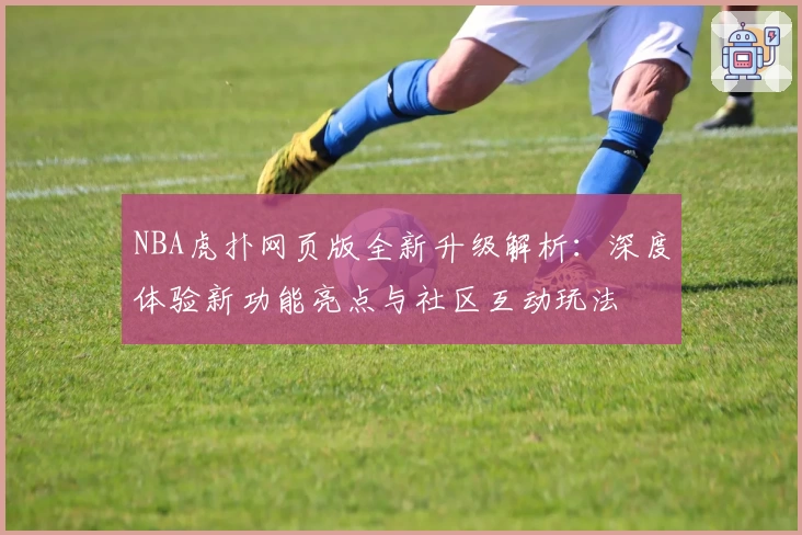 NBA虎扑网页版全新升级解析：深度体验新功能亮点与社区互动玩法