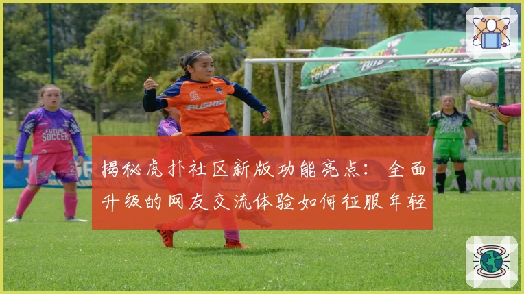 揭秘虎扑社区新版功能亮点：全面升级的网友交流体验如何征服年轻群体