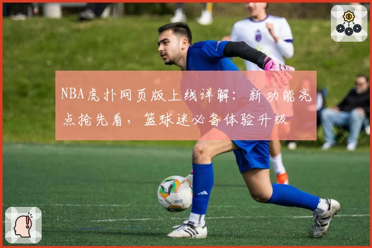 NBA虎扑网页版上线详解：新功能亮点抢先看，篮球迷必备体验升级