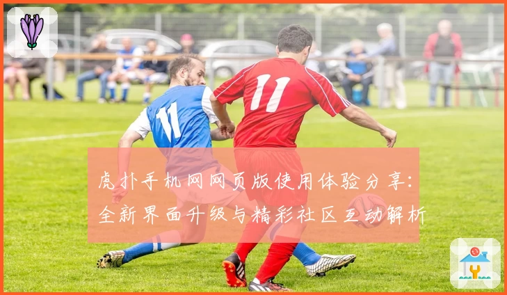 虎扑手机网网页版使用体验分享：全新界面升级与精彩社区互动解析