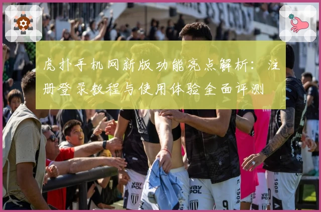 虎扑手机网新版功能亮点解析:注册登录教程与使用体验全面评测