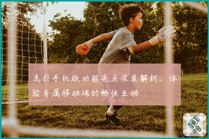 虎扑手机版功能亮点深度解析:体验专属移动端的畅快互动