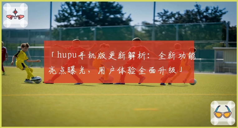 「hupu手机版更新解析：全新功能亮点曝光，用户体验全面升级」