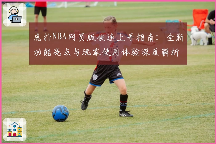 虎扑NBA网页版快速上手指南：全新功能亮点与玩家使用体验深度解析