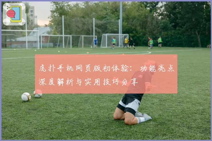 虎扑手机网页版初体验：功能亮点深度解析与实用技巧分享