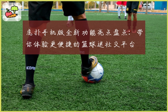虎扑手机版全新功能亮点盘点：带你体验更便捷的篮球迷社交平台