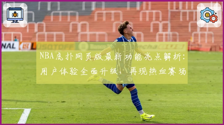 NBA虎扑网页版最新功能亮点解析：用户体验全面升级，再现热血赛场魅力