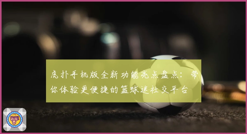 虎扑手机版全新功能亮点盘点：带你体验更便捷的篮球迷社交平台