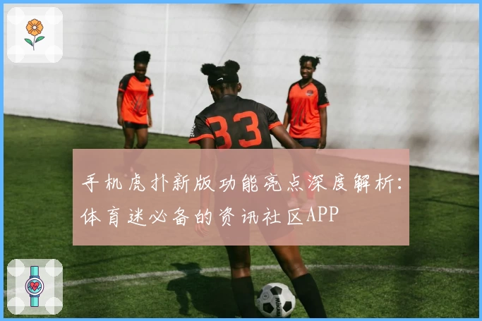 手机虎扑新版功能亮点深度解析：体育迷必备的资讯社区APP