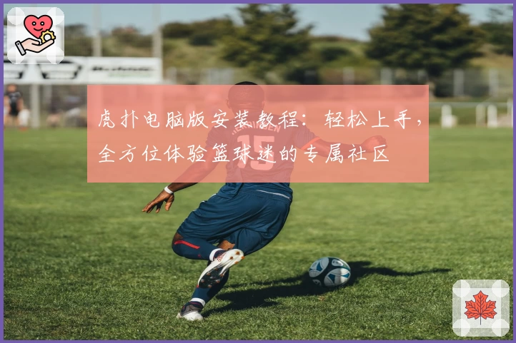 虎扑电脑版安装教程：轻松上手，全方位体验篮球迷的专属社区