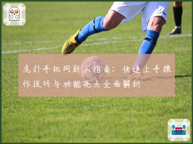 虎扑手机网新人指南：快速上手操作技巧与功能亮点全面解析