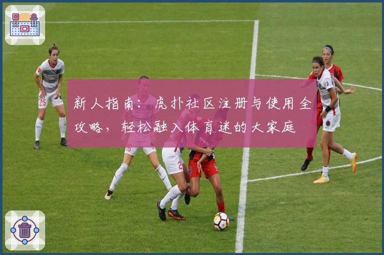 新人指南：虎扑社区注册与使用全攻略，轻松融入体育迷的大家庭