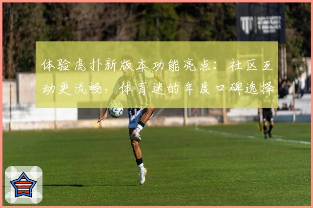 体验虎扑新版本功能亮点：社区互动更流畅，体育迷的年度口碑选择