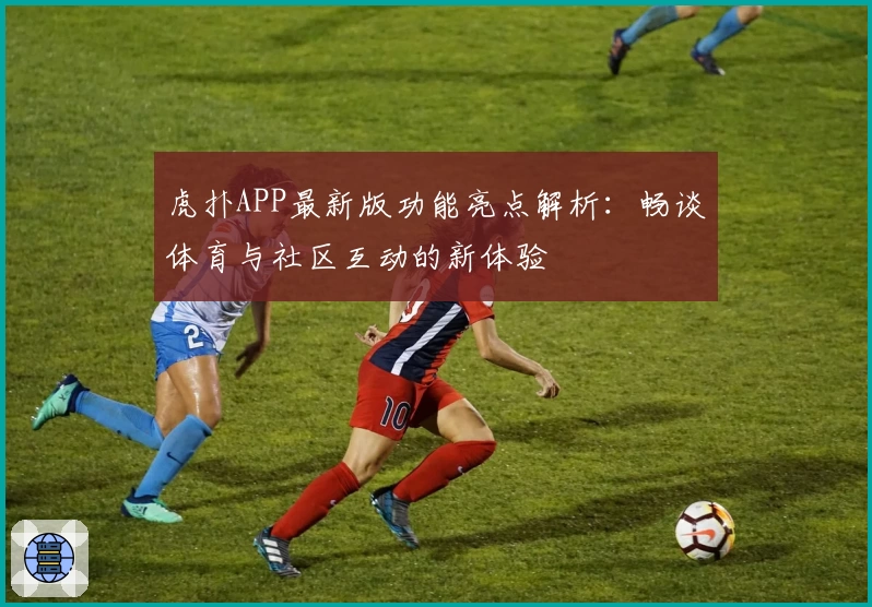 虎扑APP最新版功能亮点解析：畅谈体育与社区互动的新体验
