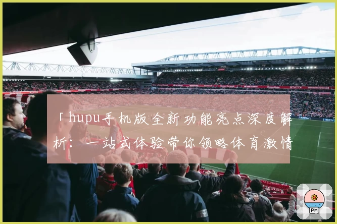 「hupu手机版全新功能亮点深度解析：一站式体验带你领略体育激情」