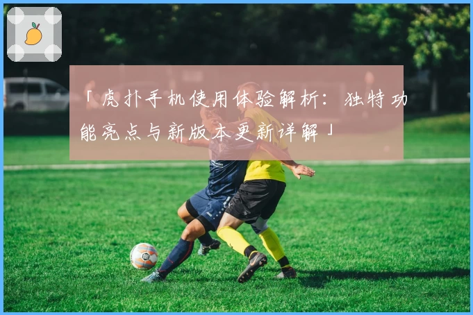 「虎扑手机使用体验解析：独特功能亮点与新版本更新详解」