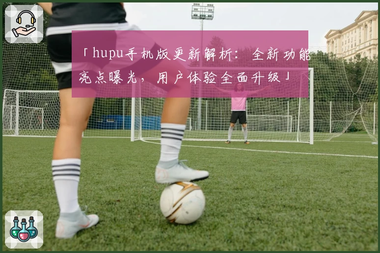 「hupu手机版更新解析：全新功能亮点曝光，用户体验全面升级」