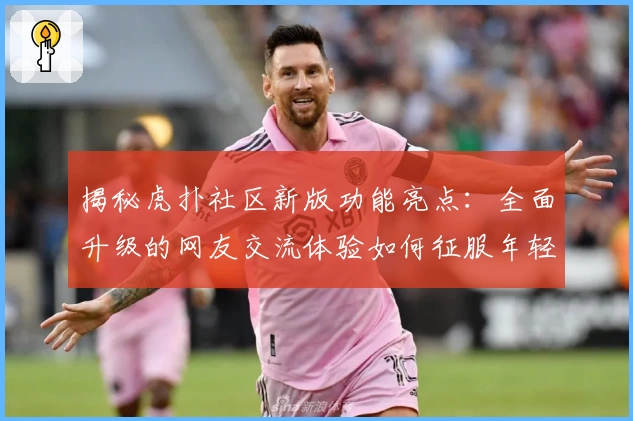 揭秘虎扑社区新版功能亮点：全面升级的网友交流体验如何征服年轻群体