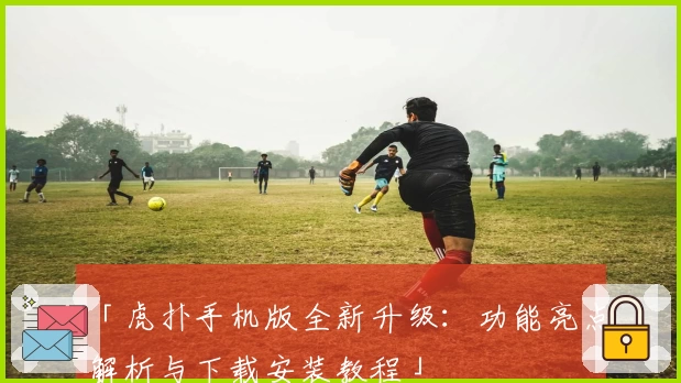 「虎扑手机版全新升级：功能亮点解析与下载安装教程」