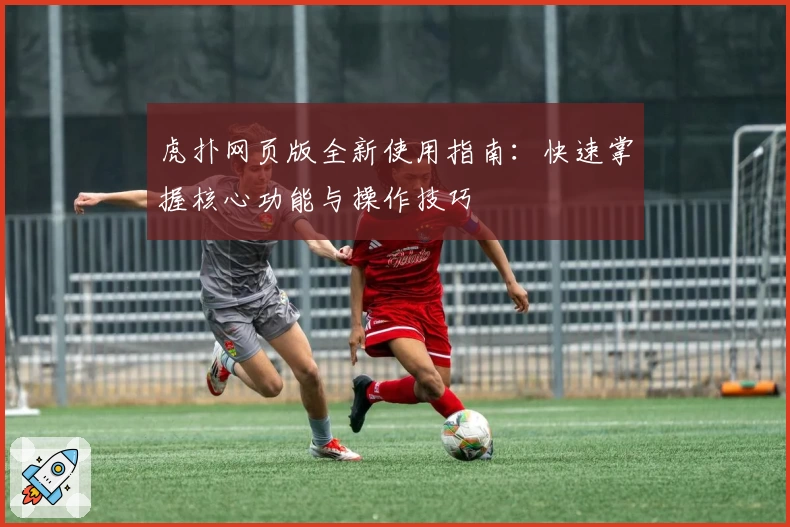 虎扑网页版全新使用指南：快速掌握核心功能与操作技巧