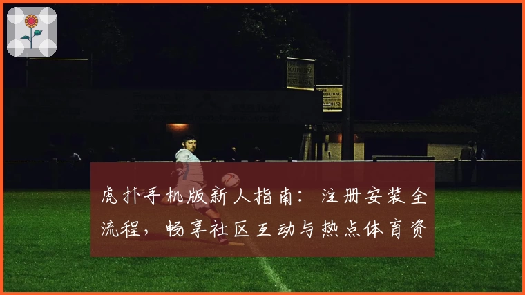 虎扑手机版新人指南：注册安装全流程，畅享社区互动与热点体育资讯
