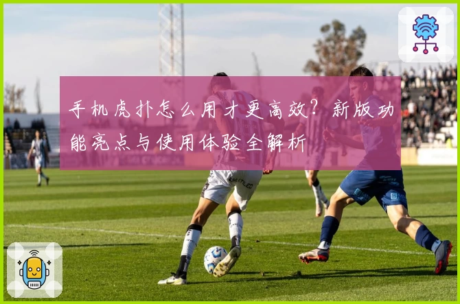 手机虎扑怎么用才更高效？新版功能亮点与使用体验全解析