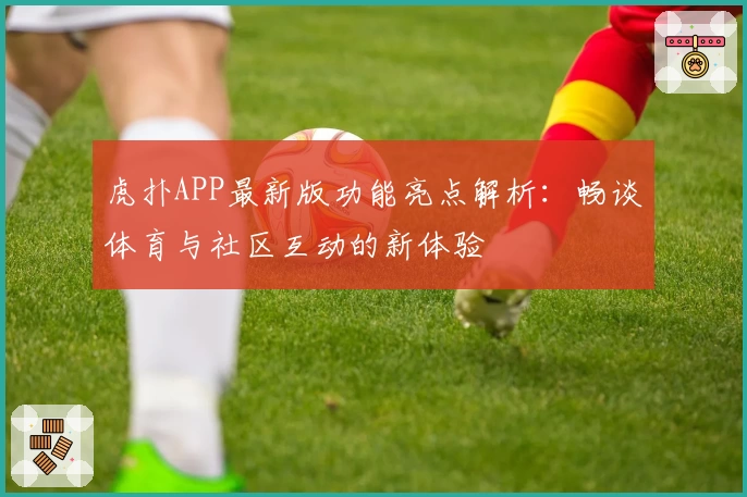 虎扑APP最新版功能亮点解析：畅谈体育与社区互动的新体验