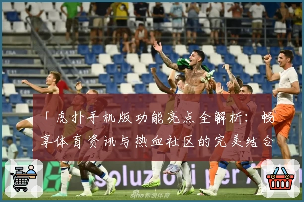 「虎扑手机版功能亮点全解析：畅享体育资讯与热血社区的完美结合」