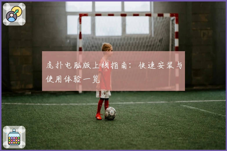 虎扑电脑版上线指南：快速安装与使用体验一览