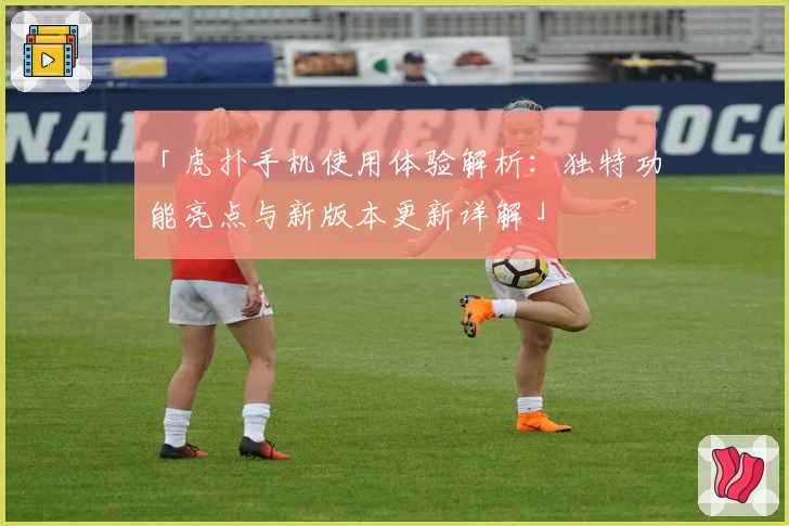 「虎扑手机使用体验解析:独特功能亮点与新版本更新详解」