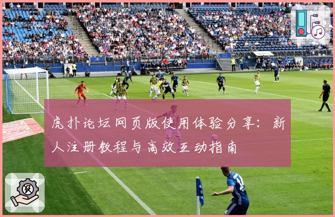 虎扑论坛网页版使用体验分享：新人注册教程与高效互动指南