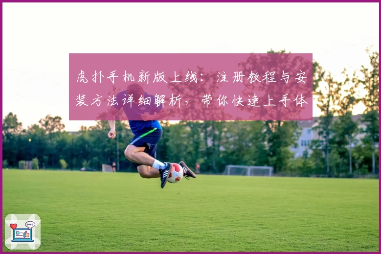 虎扑手机新版上线：注册教程与安装方法详细解析，带你快速上手体验全新功能亮点